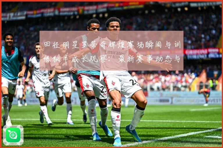 田径明星罗蒂奇辉煌赛场瞬间与训练秘辛成长观察：最新赛事动态与深度分析