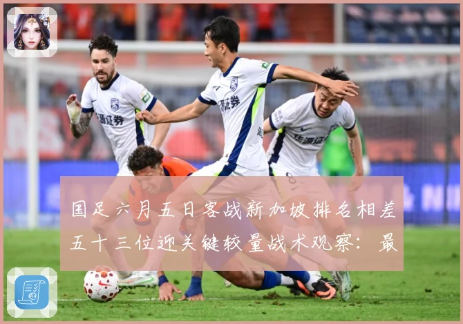 国足六月五日客战新加坡排名相差五十三位迎关键较量战术观察：最新赛事动态与深度分析