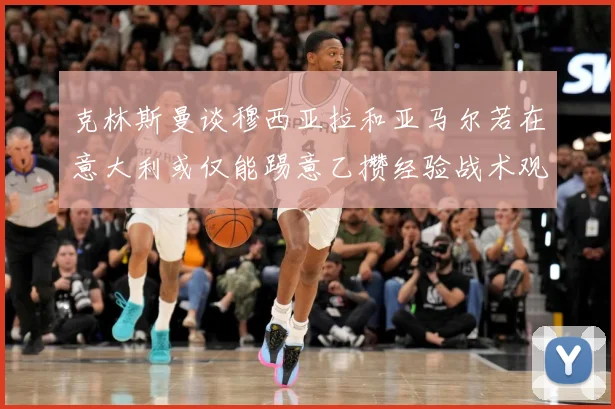 克林斯曼谈穆西亚拉和亚马尔若在意大利或仅能踢意乙攒经验战术观察：最新赛事动态与深度分析