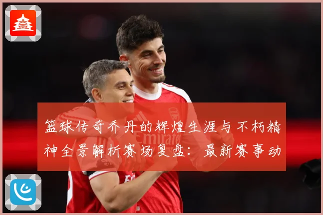 篮球传奇乔丹的辉煌生涯与不朽精神全景解析赛场复盘：最新赛事动态与深度分析