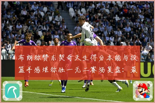 布朗称赞东契奇天生得分本能与投篮手感堪称独一无二赛场复盘：最新赛事动态与深度分析