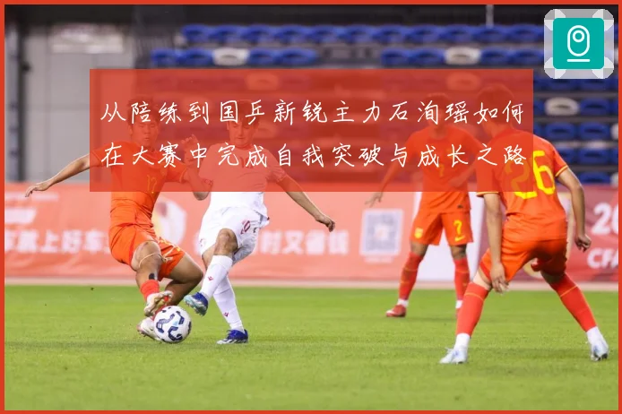 从陪练到国乒新锐主力石洵瑶如何在大赛中完成自我突破与成长之路解析：最新赛事动态与深度分析