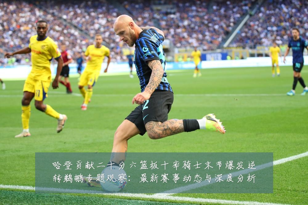 哈登贡献二十分六篮板十率骑士末节爆发逆转鹈鹕专题观察：最新赛事动态与深度分析