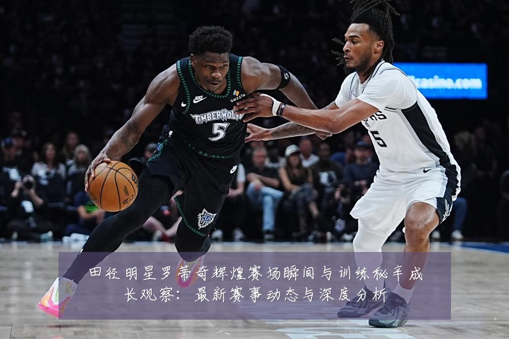 田径明星罗蒂奇辉煌赛场瞬间与训练秘辛成长观察:最新赛事动态与深度分析